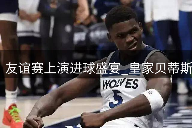 友谊赛上演进球盛宴 皇家贝蒂斯火力全开横扫里昂